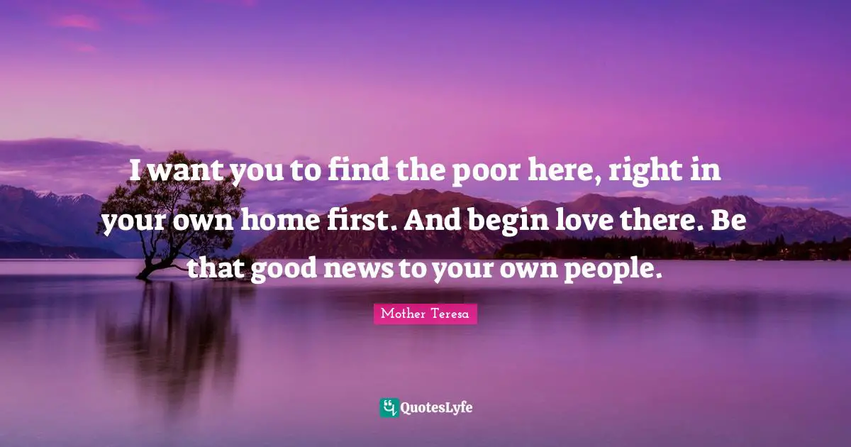 I want you to find the poor here, right in your own home first. And begin love there. Be that good news to your own people.
