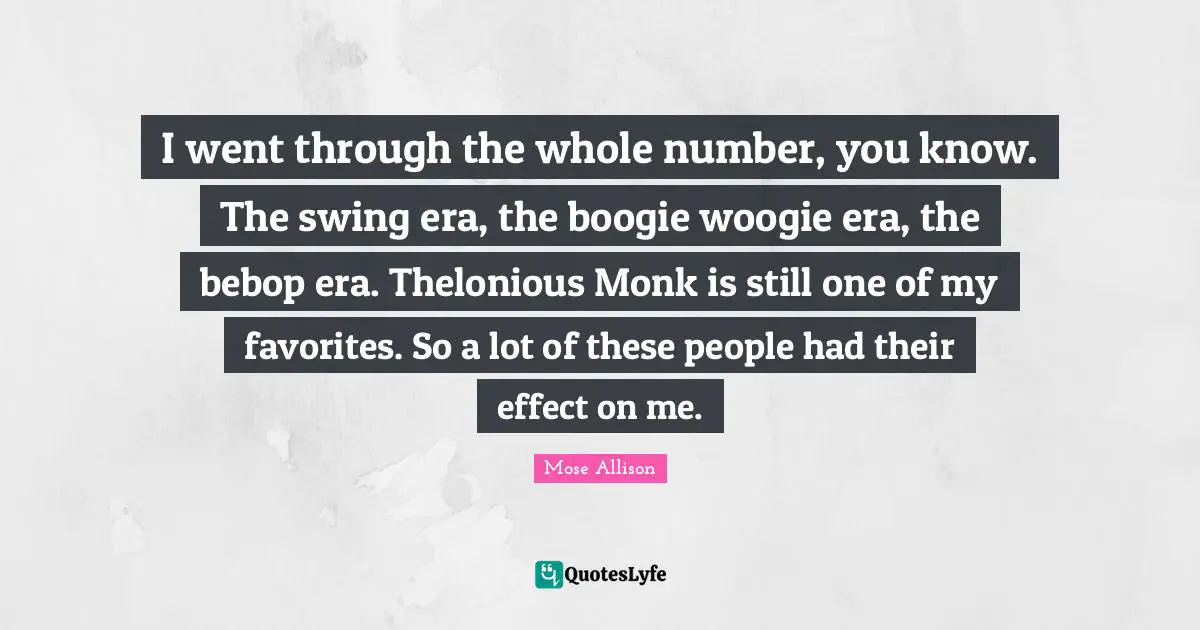 Boogie Quotes: "I went through the whole number, you know. The swing era, the boogie woogie era, the bebop era. Thelonious Monk is still one of my favorites. So a lot of these people had their effect on me."