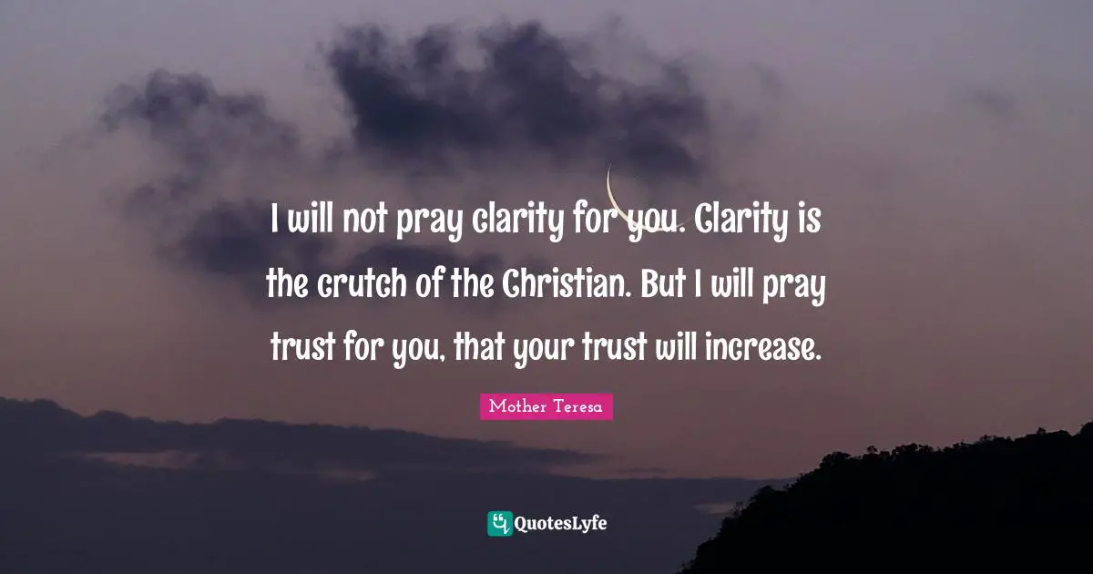 I will not pray clarity for you. Clarity is the crutch of the Christian. But I will pray trust for you, that your trust will increase.