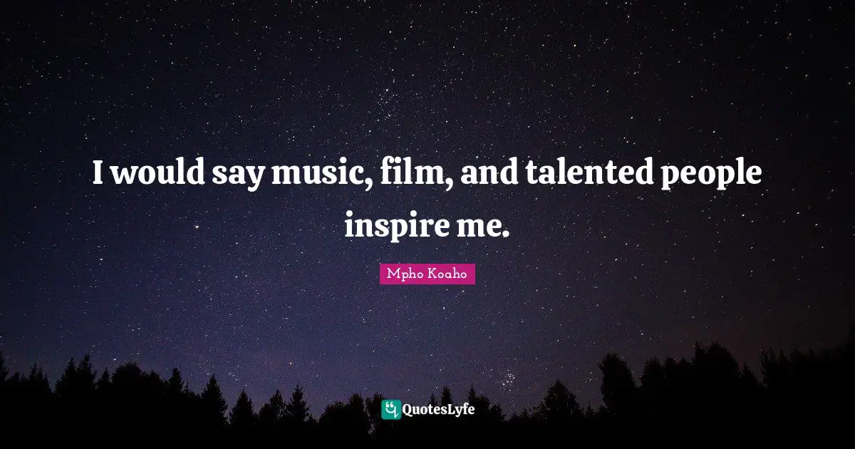 I would say music, film, and talented people inspire me.