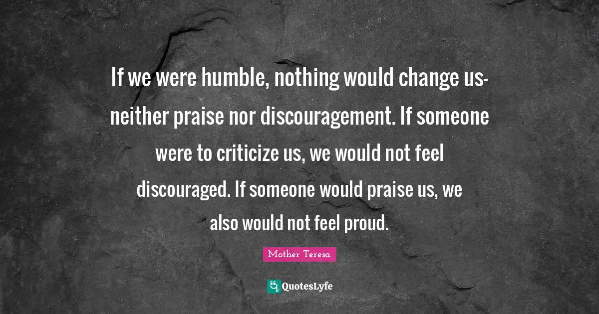 Discouragement Quotes: "If we were humble, nothing would change us-neither praise nor discouragement. If someone were to criticize us, we would not feel discouraged. If someone would praise us, we also would not feel proud."