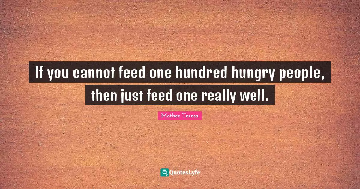 If you cannot feed one hundred hungry people, then just feed one really well.