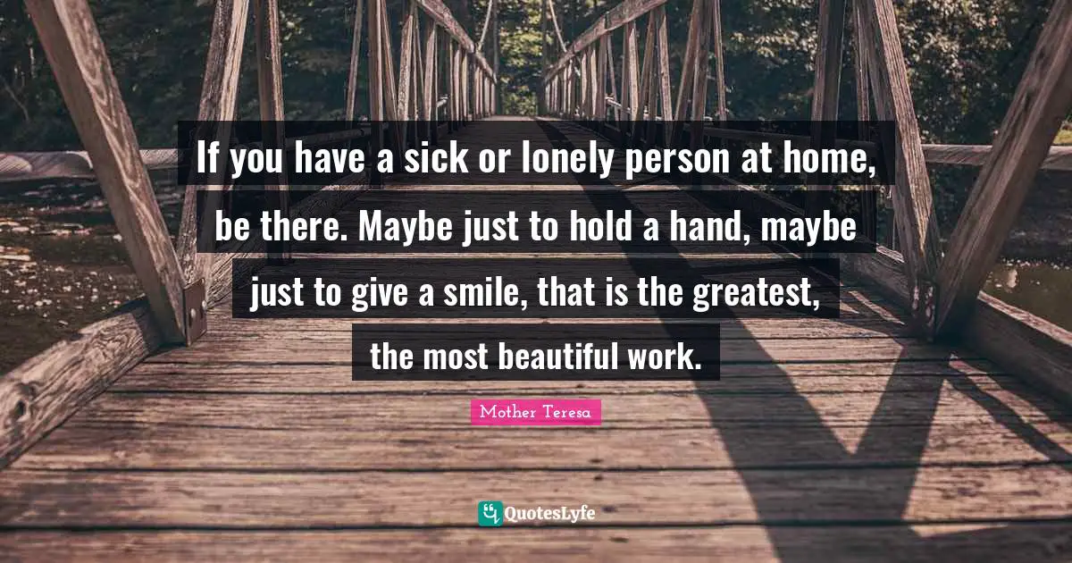 Mother Teresa Quotes: If you have a sick or lonely person at home, be there. Maybe just to hold a hand, maybe just to give a smile, that is the greatest, the most beautiful work.