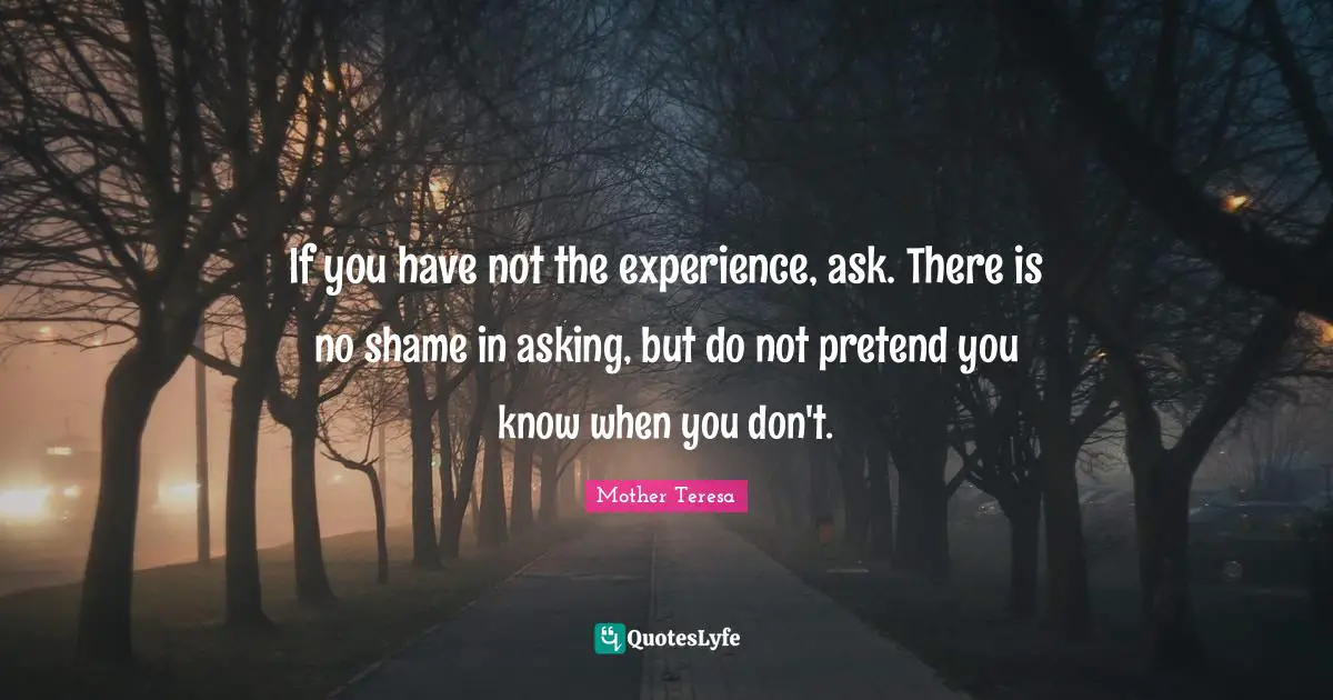 If you have not the experience, ask. There is no shame in asking, but do not pretend you know when you don't.