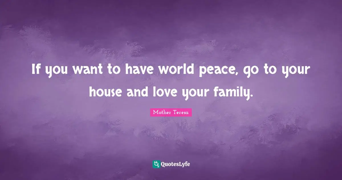 If you want to have world peace, go to your house and love your family.