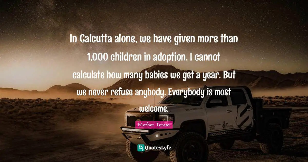 In Calcutta alone, we have given more than 1,000 children in adoption. I cannot calculate how many babies we get a year. But we never refuse anybody. Everybody is most welcome.