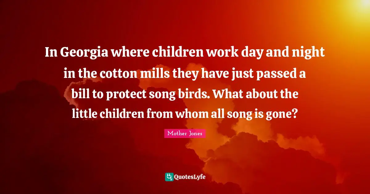 Mother Jones Quotes: "In Georgia where children work day and night in the cotton mills they have just passed a bill to protect song birds. What about the little children from whom all song is gone?"