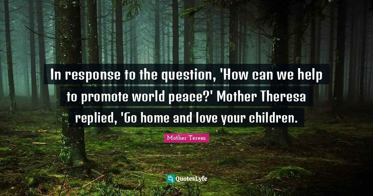 In response to the question, 'How can we help to promote world peace?' Mother Theresa replied, 'Go home and love your children.