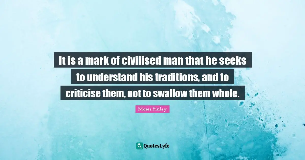 It is a mark of civilised man that he seeks to understand his traditions, and to criticise them, not to swallow them whole.