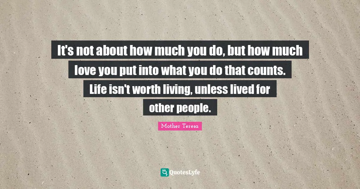 It's not about how much you do, but how much love you put into what you do that counts. Life isn't worth living, unless lived for other people.