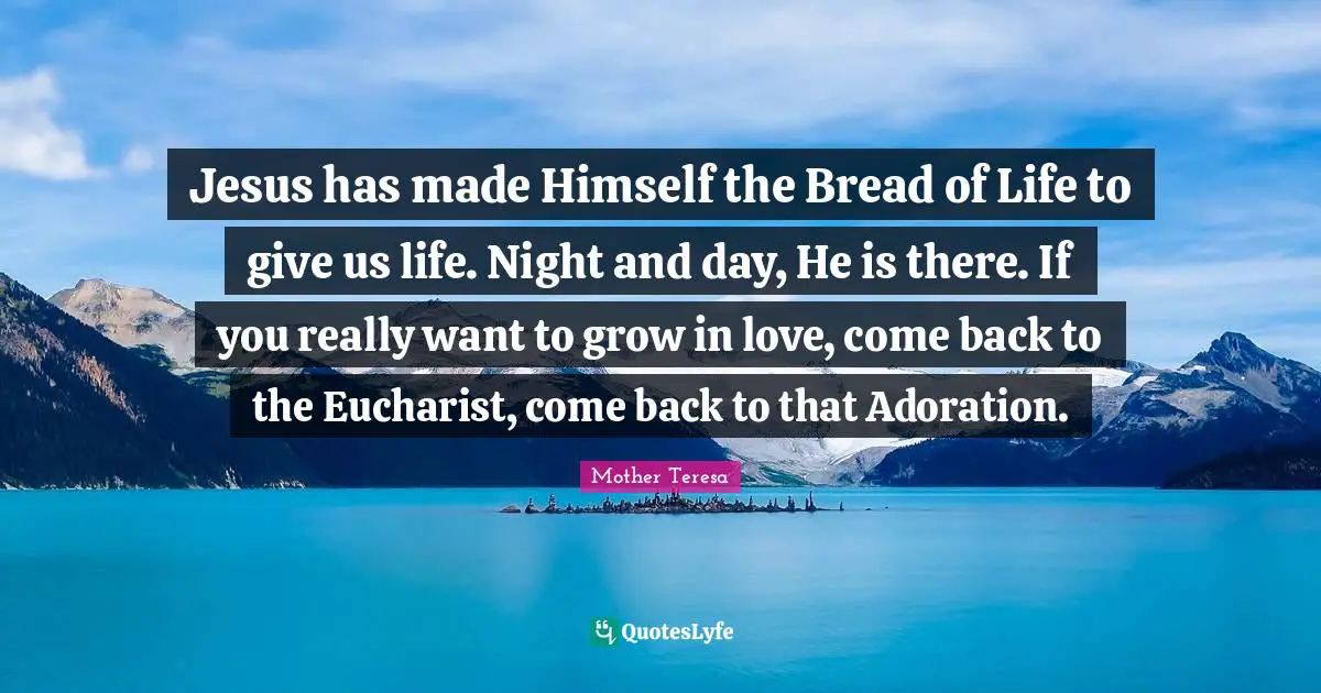 Adoration Quotes: "Jesus has made Himself the Bread of Life to give us life. Night and day, He is there. If you really want to grow in love, come back to the Eucharist, come back to that Adoration."