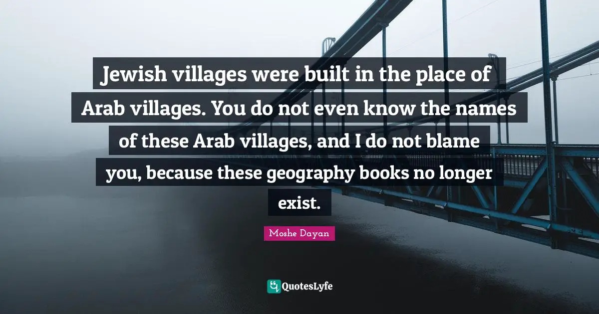 Jewish villages were built in the place of Arab villages. You do not even know the names of these Arab villages, and I do not blame you, because these geography books no longer exist.