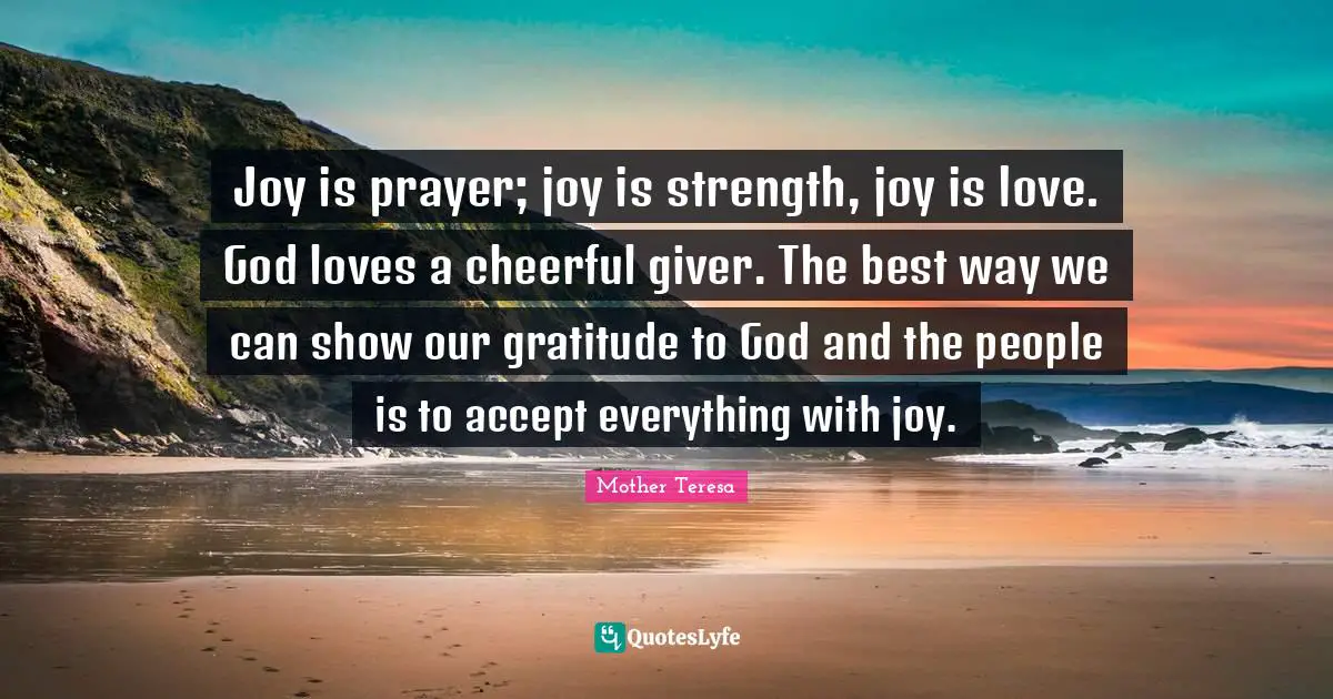 Joy is prayer; joy is strength, joy is love. God loves a cheerful giver. The best way we can show our gratitude to God and the people is to accept everything with joy.