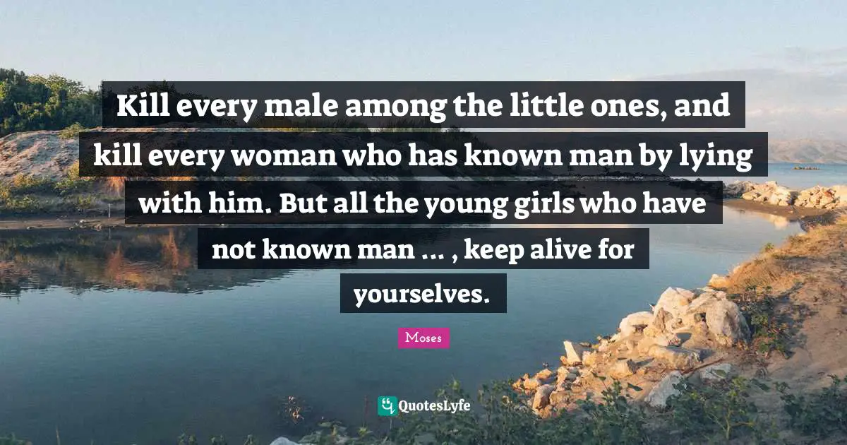 Kill every male among the little ones, and kill every woman who has known man by lying with him. But all the young girls who have not known man ... , keep alive for yourselves.