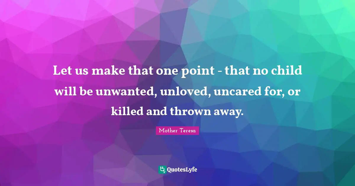 Let us make that one point - that no child will be unwanted, unloved, uncared for, or killed and thrown away.