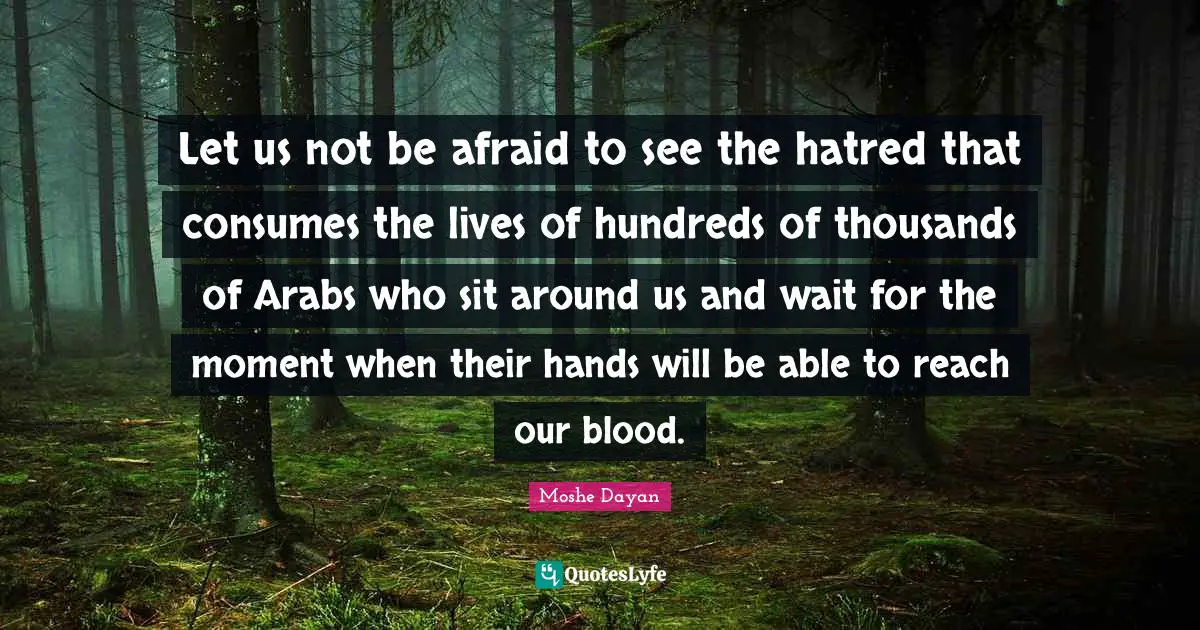 Let us not be afraid to see the hatred that consumes the lives of hundreds of thousands of Arabs who sit around us and wait for the moment when their hands will be able to reach our blood.