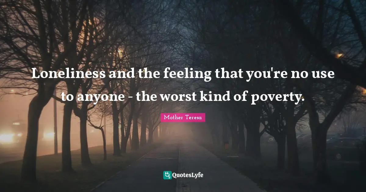 Loneliness and the feeling that you're no use to anyone - the worst kind of poverty.