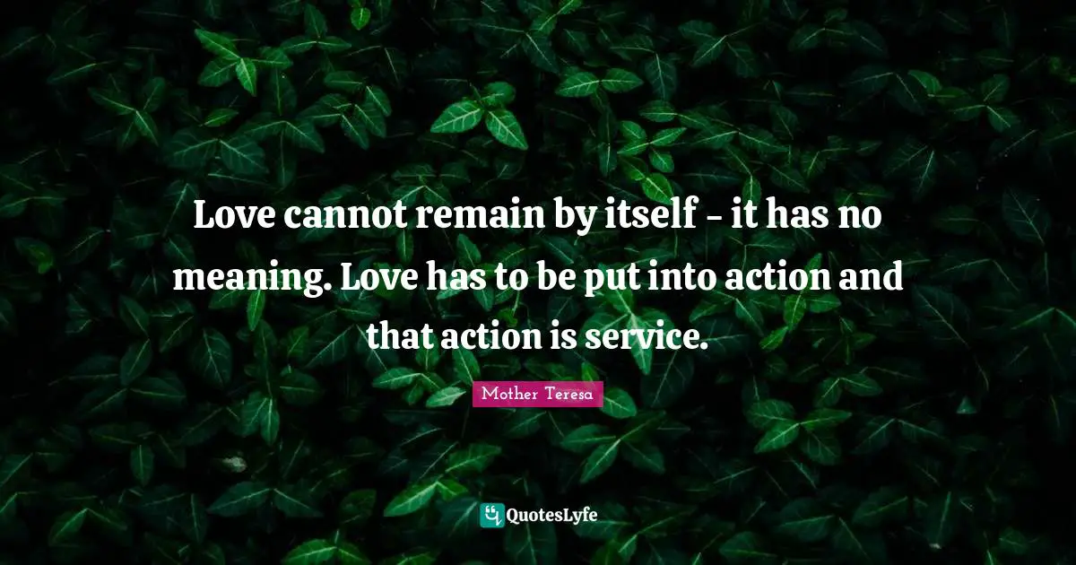 Love cannot remain by itself - it has no meaning. Love has to be put into action and that action is service.