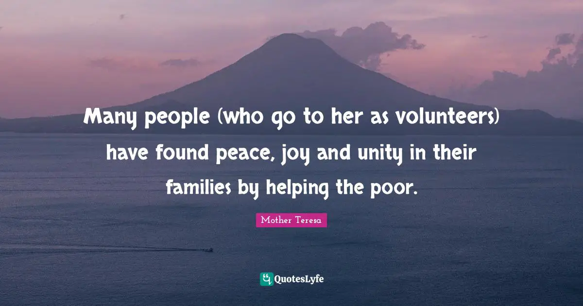 Many people (who go to her as volunteers) have found peace, joy and unity in their families by helping the poor.