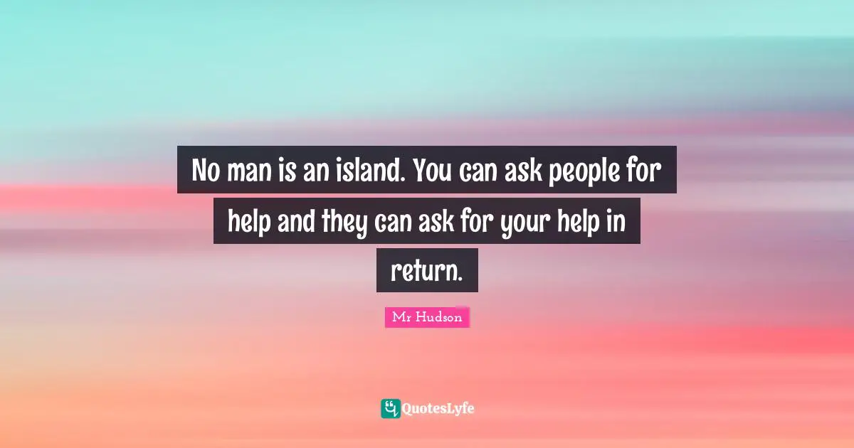 No man is an island. You can ask people for help and they can ask for your help in return.