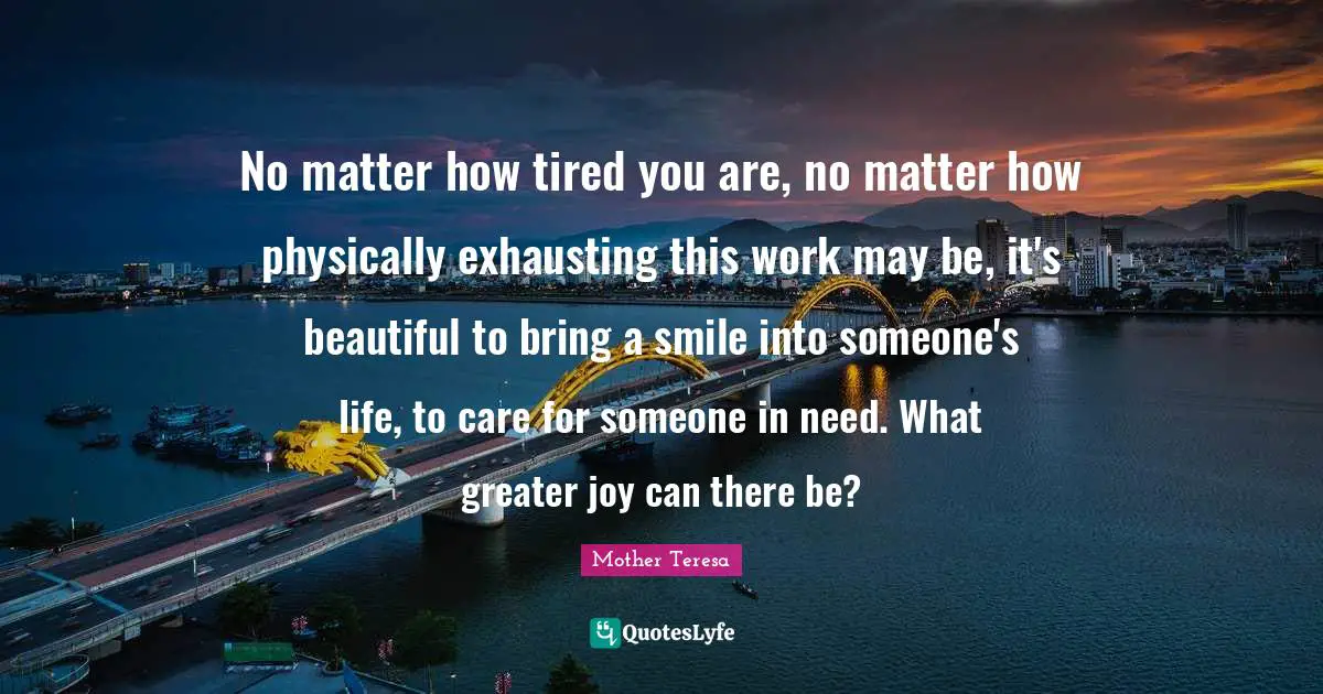 Mother Teresa Quotes: "No matter how tired you are, no matter how physically exhausting this work may be, it's beautiful to bring a smile into someone's life, to care for someone in need. What greater joy can there be?"