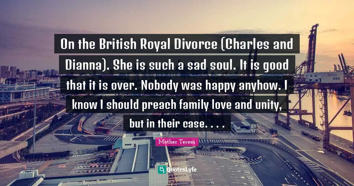 Mother Teresa Quotes: On the British Royal Divorce (Charles and Dianna). She is such a sad soul. It is good that it is over. Nobody was happy anyhow. I know I should preach family love and unity, but in their case. . . .