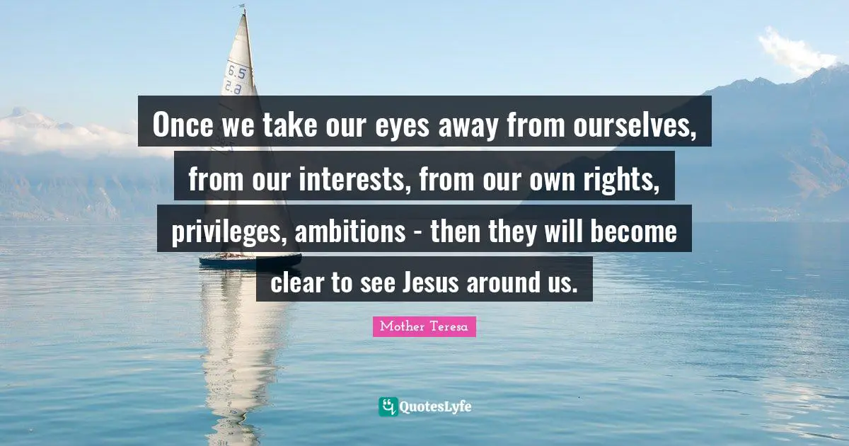 Once we take our eyes away from ourselves, from our interests, from our own rights, privileges, ambitions - then they will become clear to see Jesus around us.