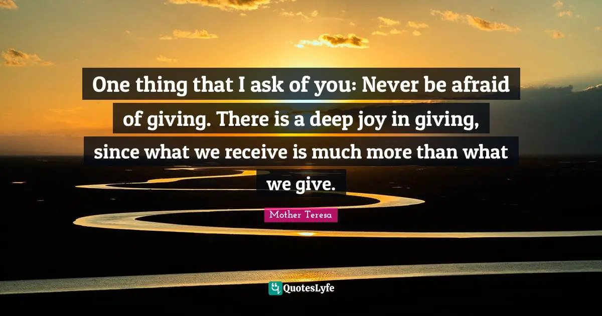 One thing that I ask of you: Never be afraid of giving. There is a deep joy in giving, since what we receive is much more than what we give.