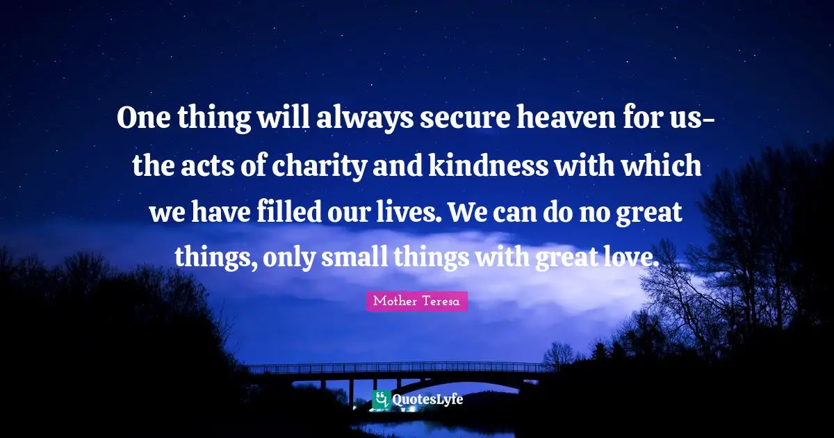 One thing will always secure heaven for us-the acts of charity and kindness with which we have filled our lives. We can do no great things, only small things with great love.