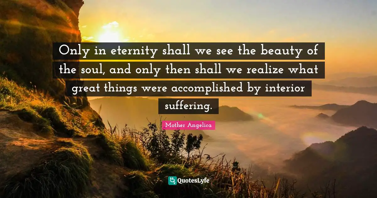 Mother Angelica Quotes: "Only in eternity shall we see the beauty of the soul, and only then shall we realize what great things were accomplished by interior suffering."
