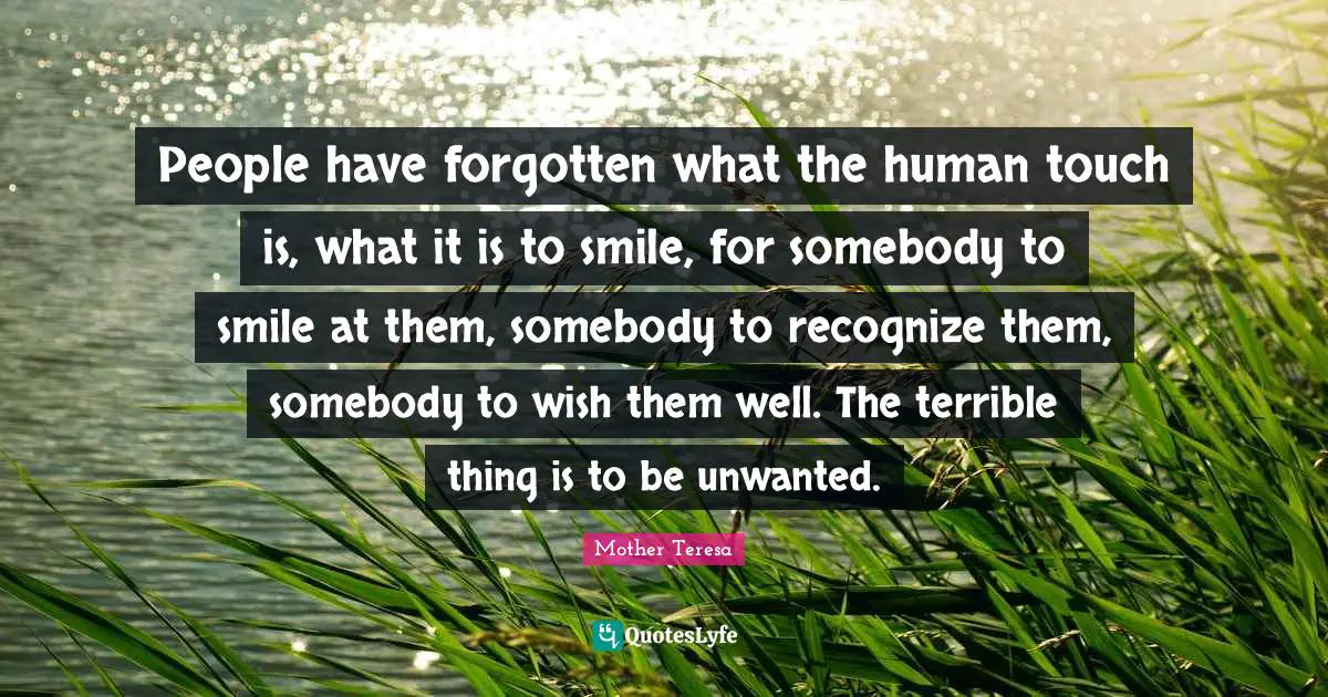 People have forgotten what the human touch is, what it is to smile, for somebody to smile at them, somebody to recognize them, somebody to wish them well. The terrible thing is to be unwanted.
