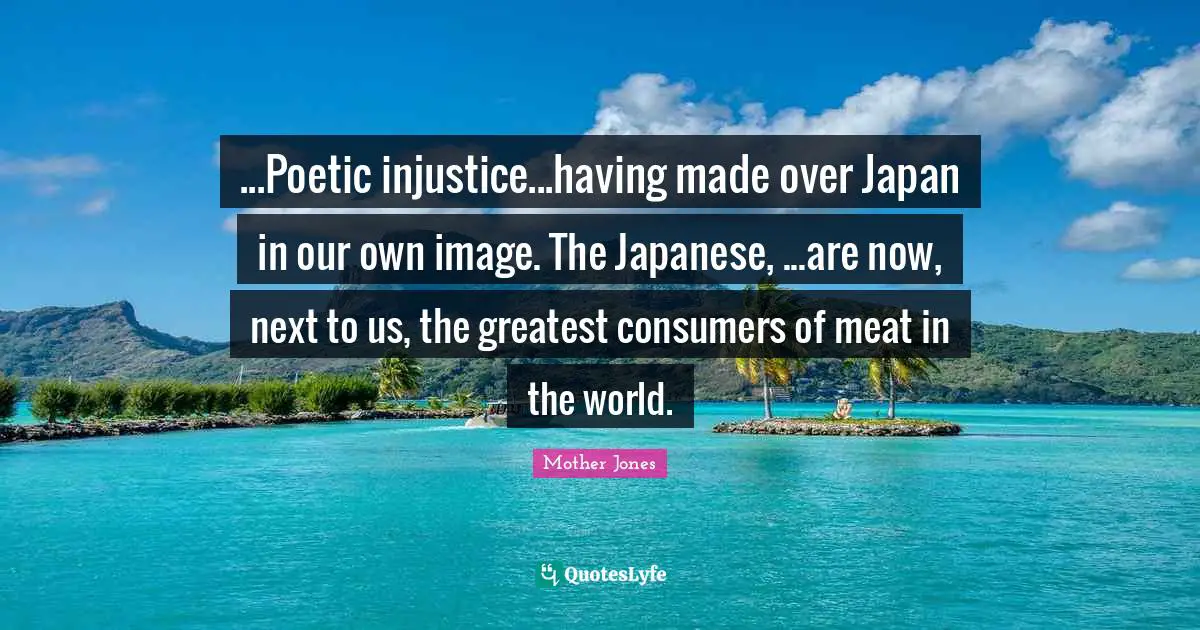 Mother Jones Quotes: "...Poetic injustice...having made over Japan in our own image. The Japanese, ...are now, next to us, the greatest consumers of meat in the world."