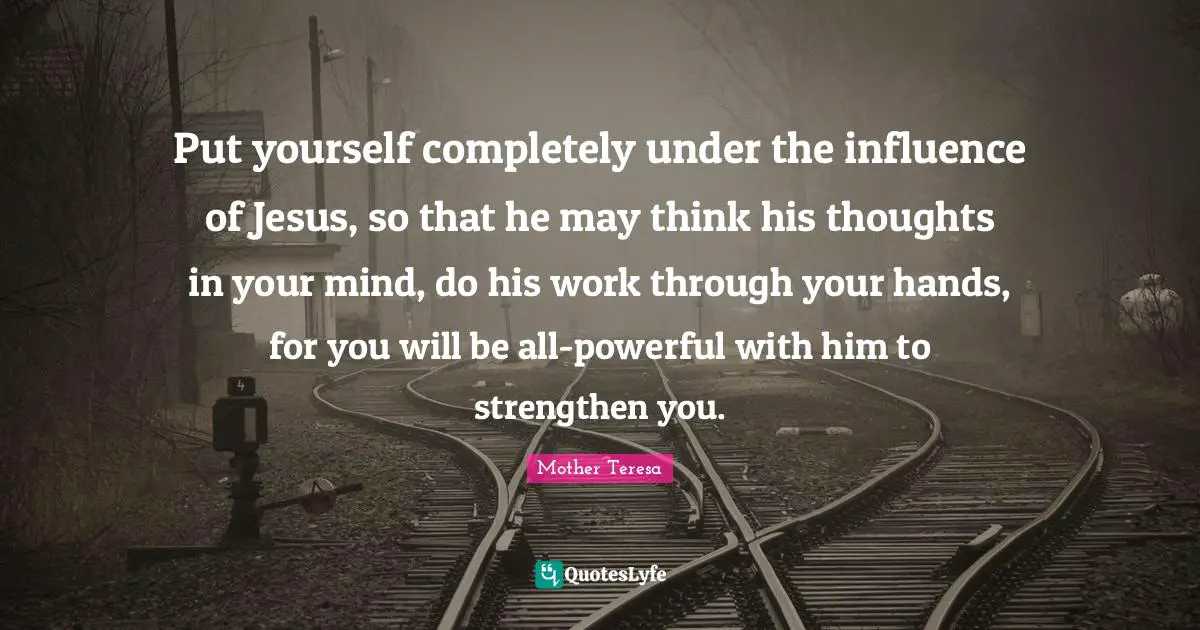 Put yourself completely under the influence of Jesus, so that he may think his thoughts in your mind, do his work through your hands, for you will be all-powerful with him to strengthen you.