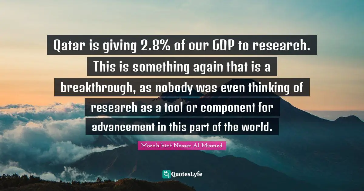 Qatar is giving 2.8% of our GDP to research. This is something again that is a breakthrough, as nobody was even thinking of research as a tool or component for advancement in this part of the world.