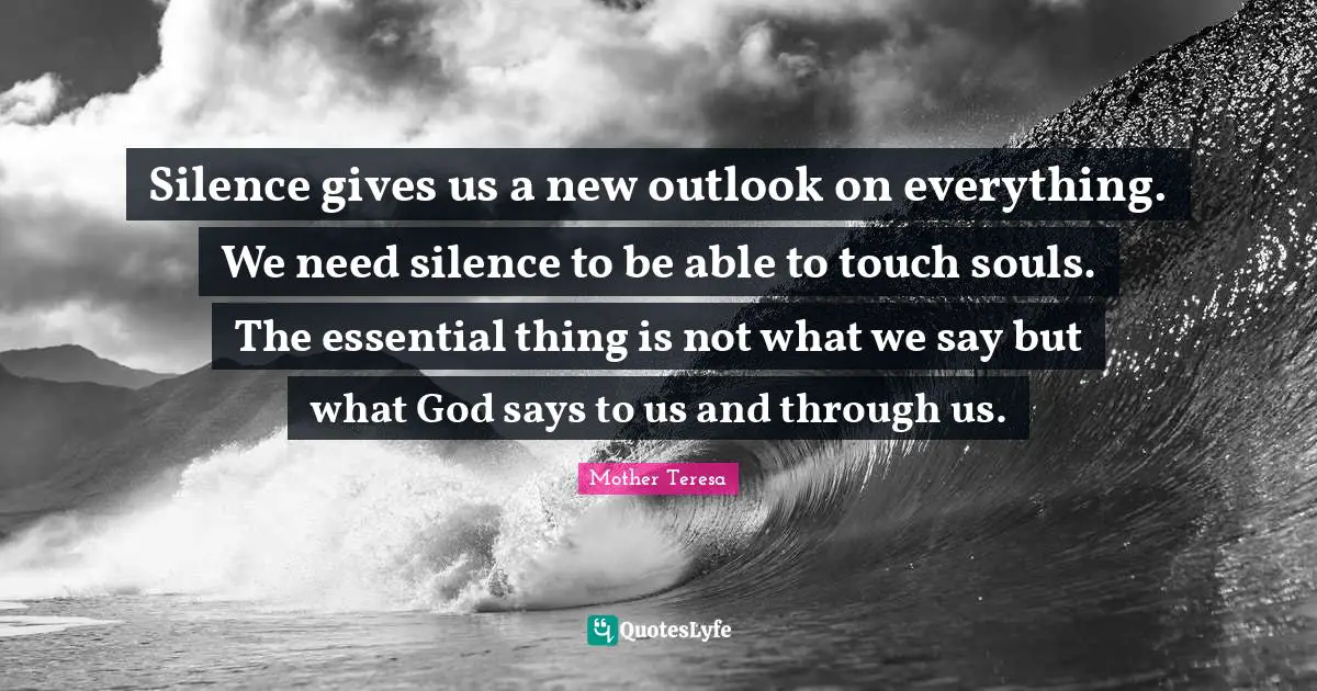 Silence gives us a new outlook on everything. We need silence to be able to touch souls. The essential thing is not what we say but what God says to us and through us.
