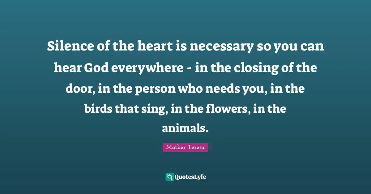 Closing Quotes: "Silence of the heart is necessary so you can hear God everywhere - in the closing of the door, in the person who needs you, in the birds that sing, in the flowers, in the animals."