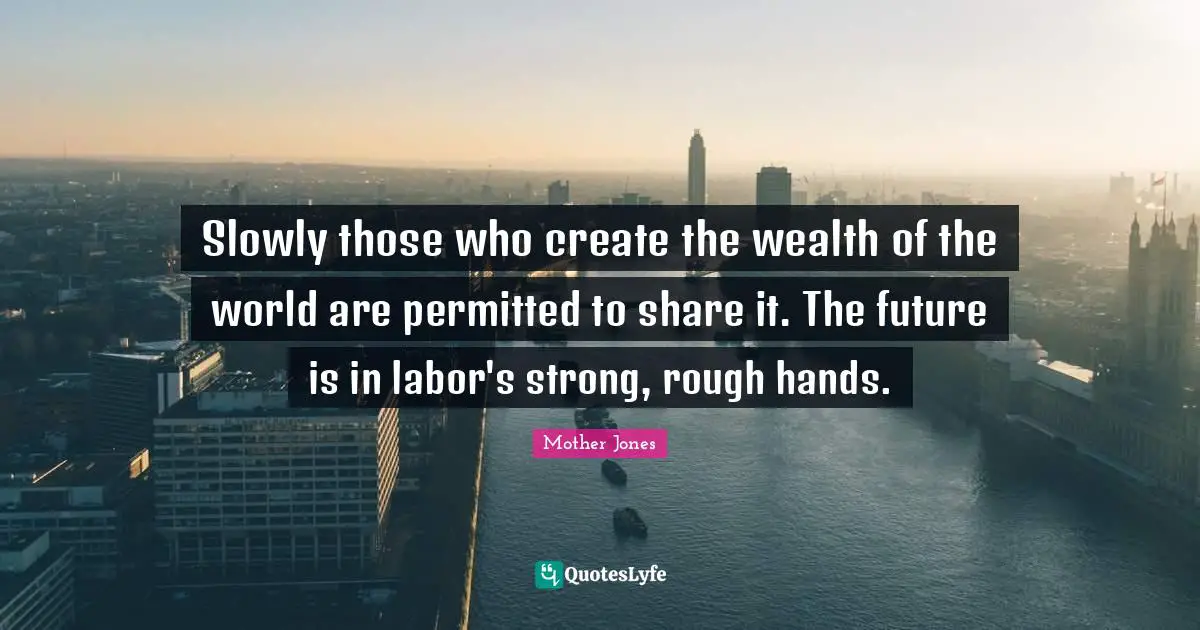 Slowly those who create the wealth of the world are permitted to share it. The future is in labor's strong, rough hands.