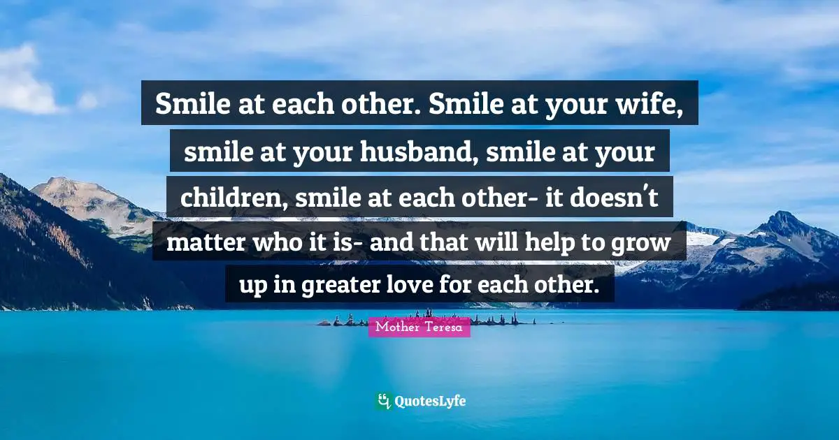 Smile at each other. Smile at your wife, smile at your husband, smile at your children, smile at each other- it doesn't matter who it is- and that will help to grow up in greater love for each other.