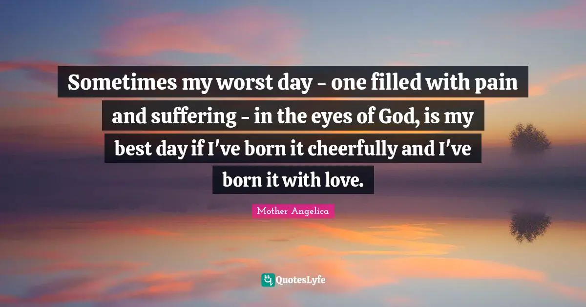 Born Quotes: "Sometimes my worst day - one filled with pain and suffering - in the eyes of God, is my best day if I've born it cheerfully and I've born it with love."