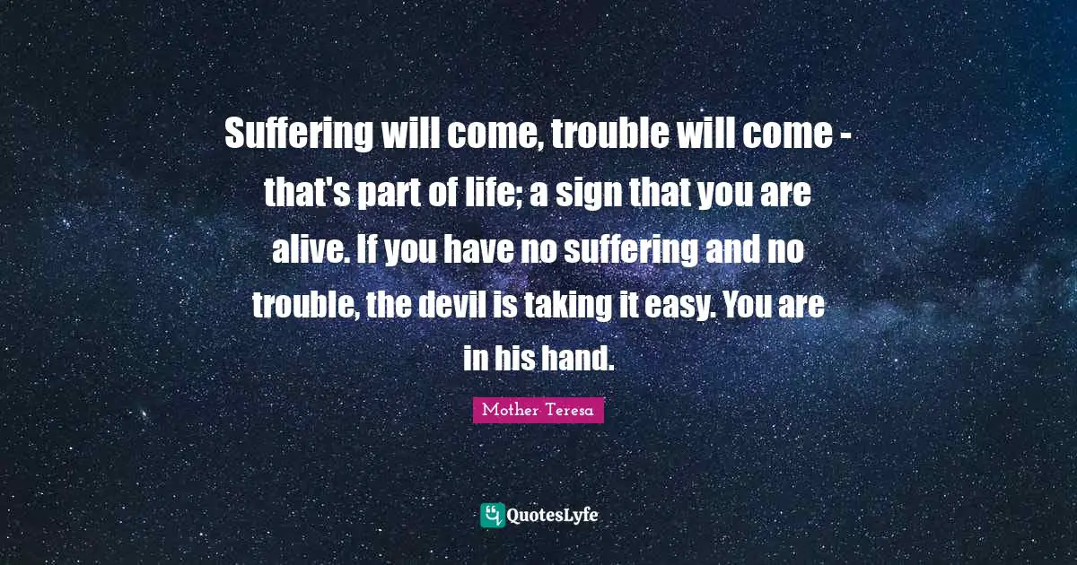 Suffering will come, trouble will come - that's part of life; a sign that you are alive. If you have no suffering and no trouble, the devil is taking it easy. You are in his hand.