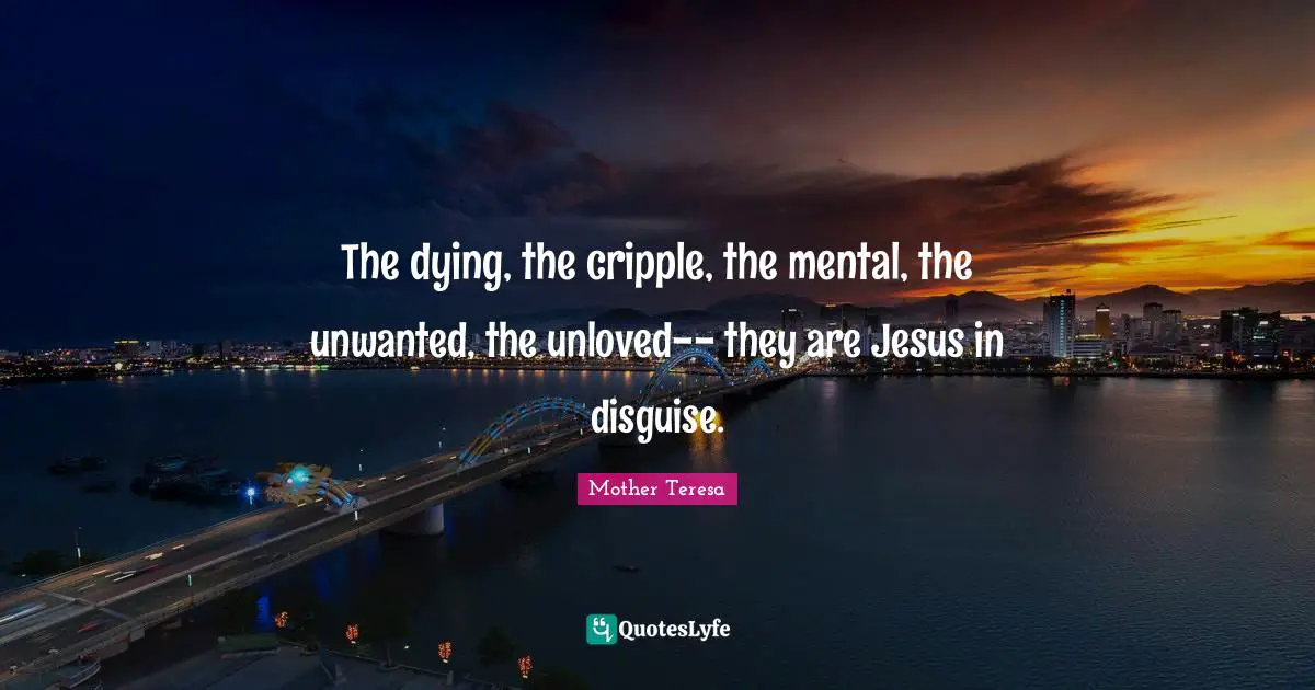 The dying, the cripple, the mental, the unwanted, the unloved-- they are Jesus in disguise.