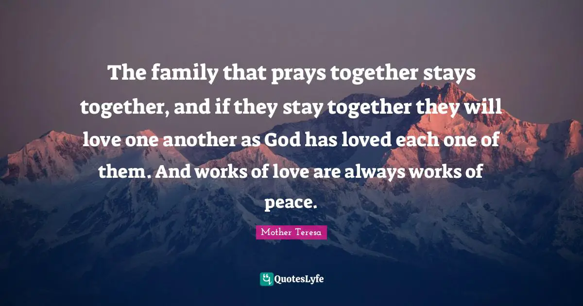 The family that prays together stays together, and if they stay together they will love one another as God has loved each one of them. And works of love are always works of peace.