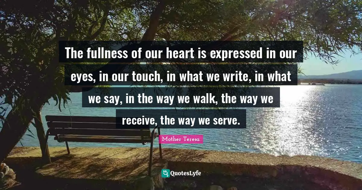 The fullness of our heart is expressed in our eyes, in our touch, in what we write, in what we say, in the way we walk, the way we receive, the way we serve.