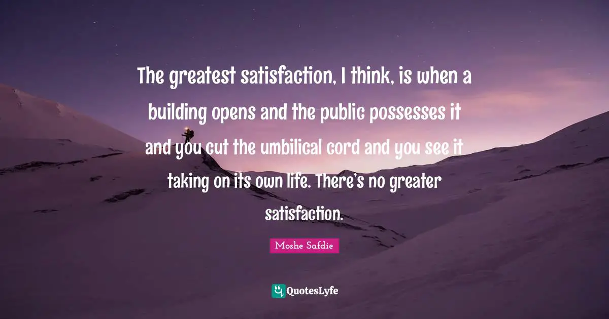The greatest satisfaction, I think, is when a building opens and the public possesses it and you cut the umbilical cord and you see it taking on its own life. There’s no greater satisfaction.