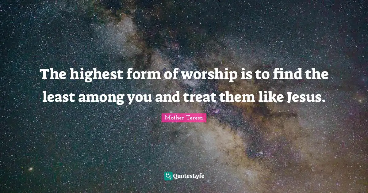 Worship Quotes: "The highest form of worship is to find the least among you and treat them like Jesus."