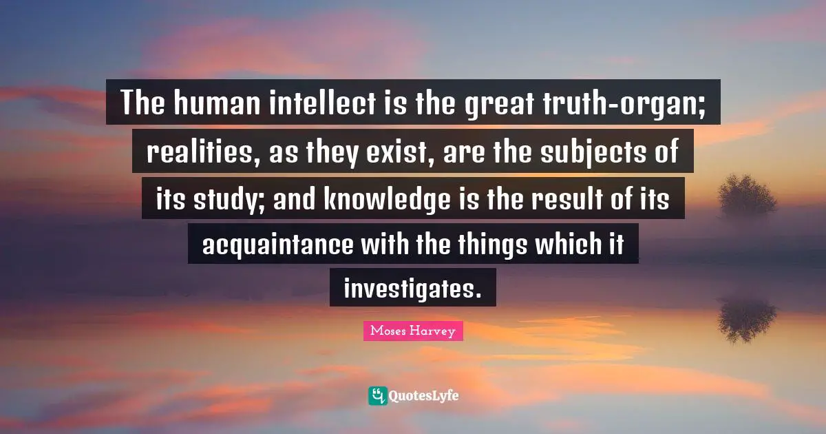 The human intellect is the great truth-organ; realities, as they exist, are the subjects of its study; and knowledge is the result of its acquaintance with the things which it investigates.