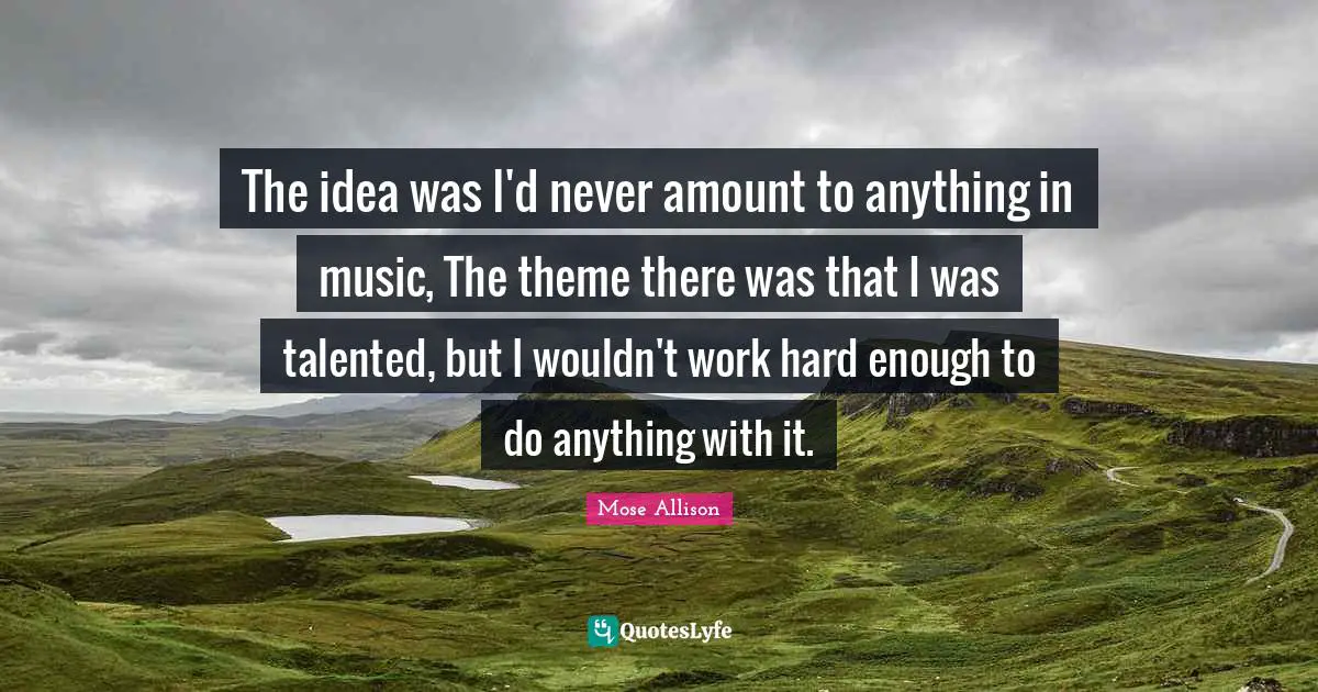 The idea was I'd never amount to anything in music, The theme there was that I was talented, but I wouldn't work hard enough to do anything with it.
