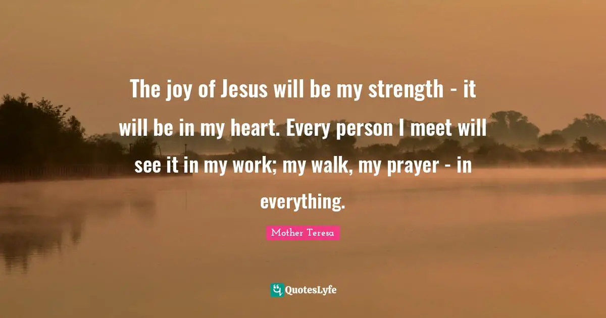 The joy of Jesus will be my strength - it will be in my heart. Every person I meet will see it in my work; my walk, my prayer - in everything.