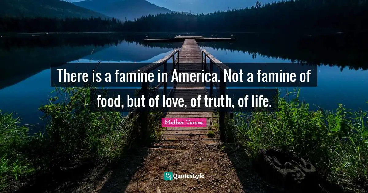 Mother Teresa Quotes: "There is a famine in America. Not a famine of food, but of love, of truth, of life."
