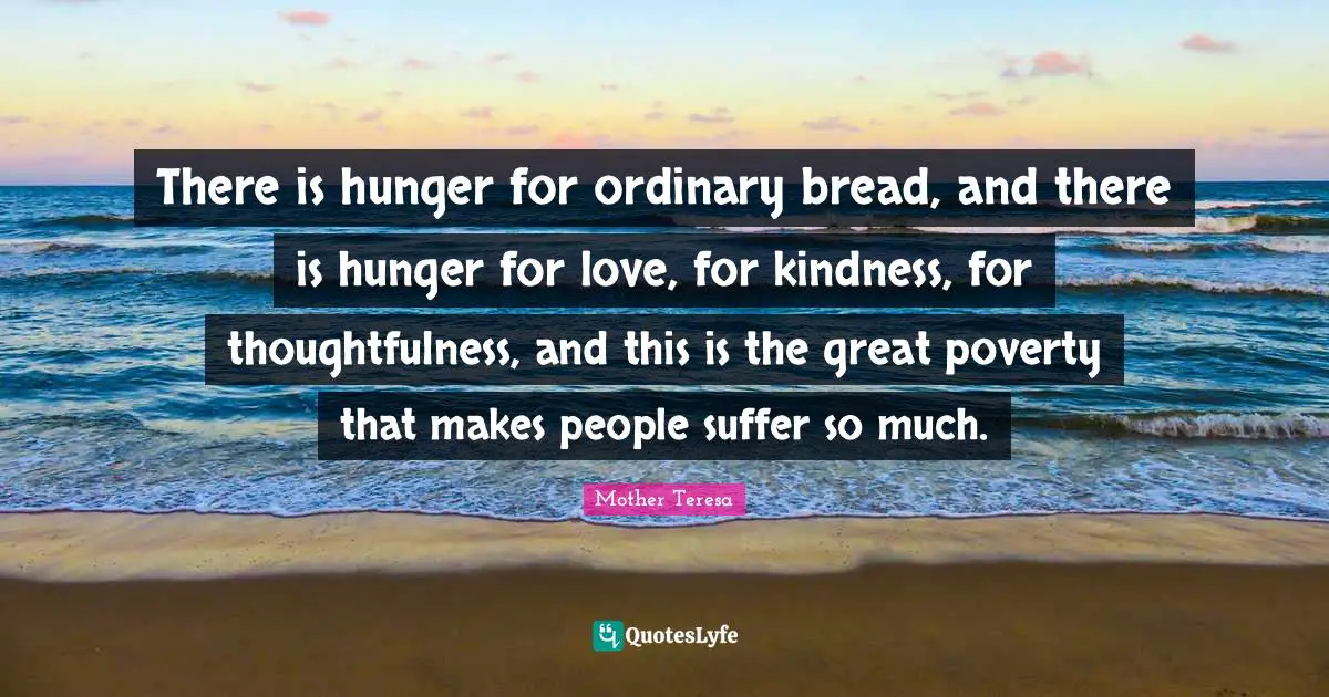 There is hunger for ordinary bread, and there is hunger for love, for kindness, for thoughtfulness, and this is the great poverty that makes people suffer so much.